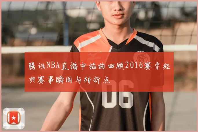 腾讯NBA直播中插曲回顾2016赛季经典赛事瞬间与转折点
