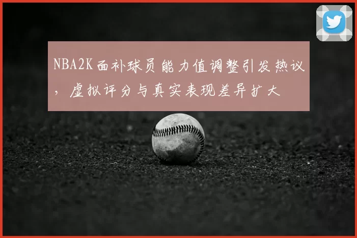NBA2K面补球员能力值调整引发热议，虚拟评分与真实表现差异扩大