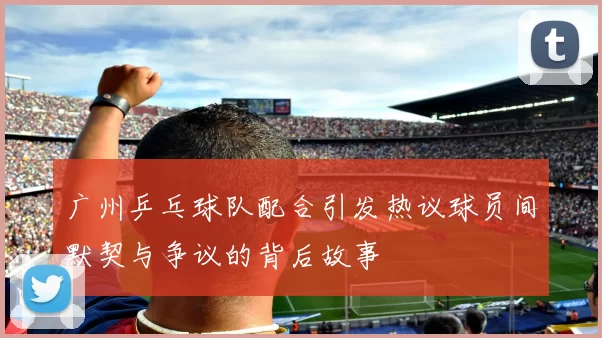 广州乒乓球队配合引发热议球员间默契与争议的背后故事