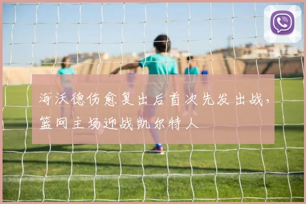 海沃德伤愈复出后首次先发出战，篮网主场迎战凯尔特人