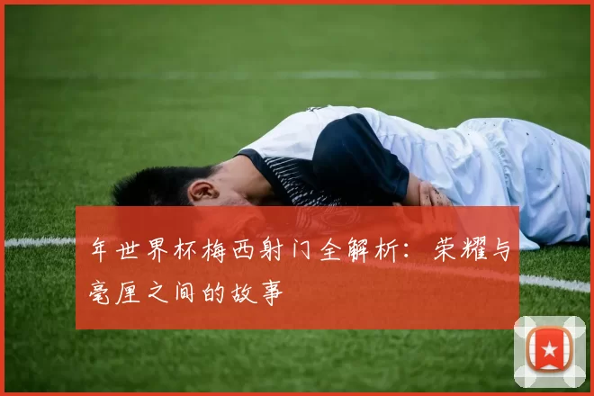 年世界杯梅西射门全解析：荣耀与毫厘之间的故事