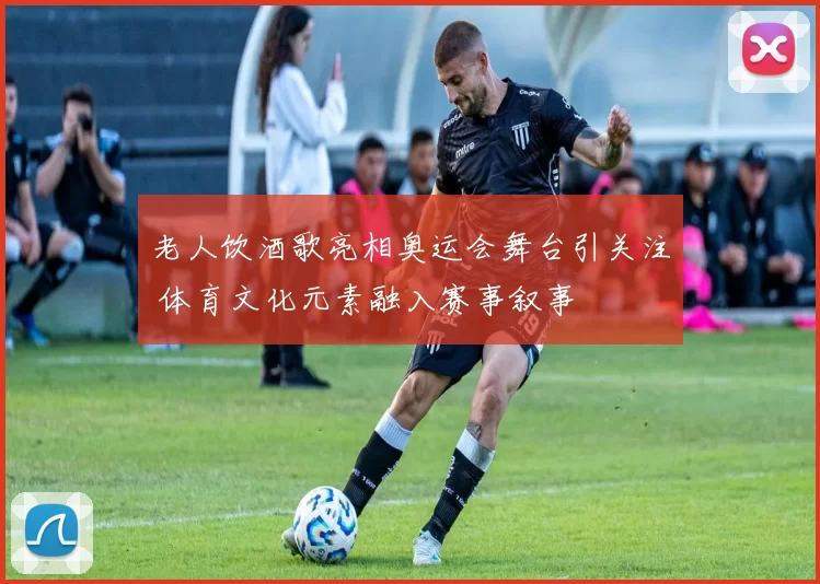 老人饮酒歌亮相奥运会舞台引关注 体育文化元素融入赛事叙事
