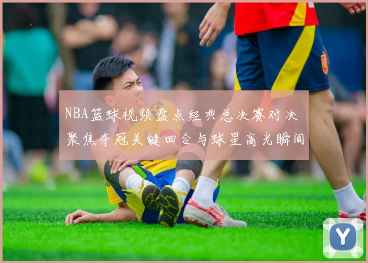NBA篮球视频盘点经典总决赛对决 聚焦夺冠关键回合与球星高光瞬间