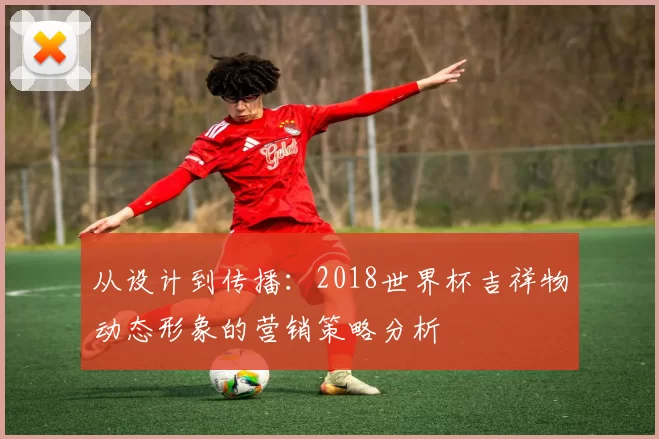 从设计到传播：2018世界杯吉祥物动态形象的营销策略分析