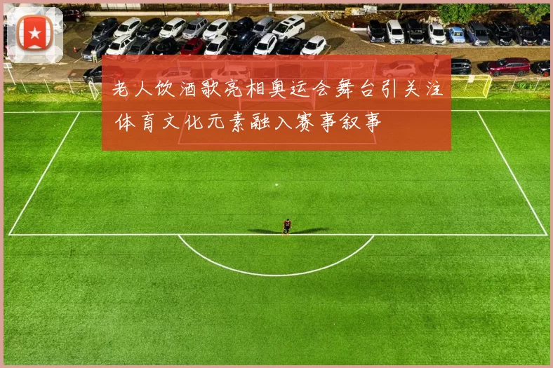老人饮酒歌亮相奥运会舞台引关注 体育文化元素融入赛事叙事