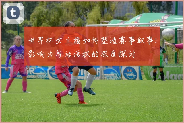 世界杯女主播如何塑造赛事叙事：影响力与话语权的深度探讨