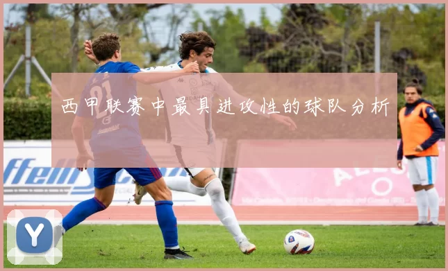 西甲联赛中最具进攻性的球队分析