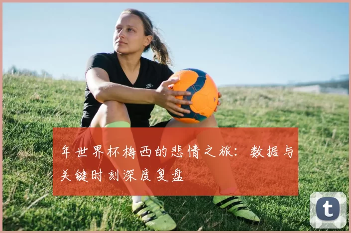 年世界杯梅西的悲情之旅：数据与关键时刻深度复盘