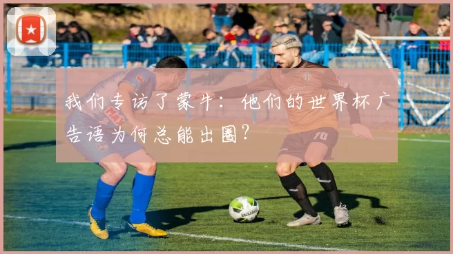 我们专访了蒙牛:他们的世界杯广告语为何总能出圈?