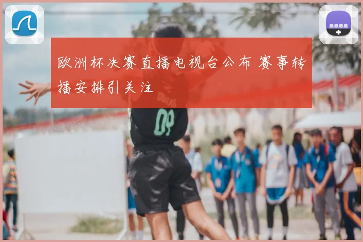 欧洲杯决赛直播电视台公布 赛事转播安排引关注