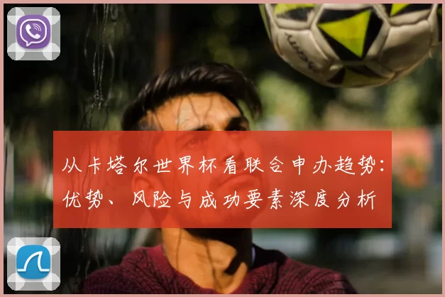 从卡塔尔世界杯看联合申办趋势：优势、风险与成功要素深度分析