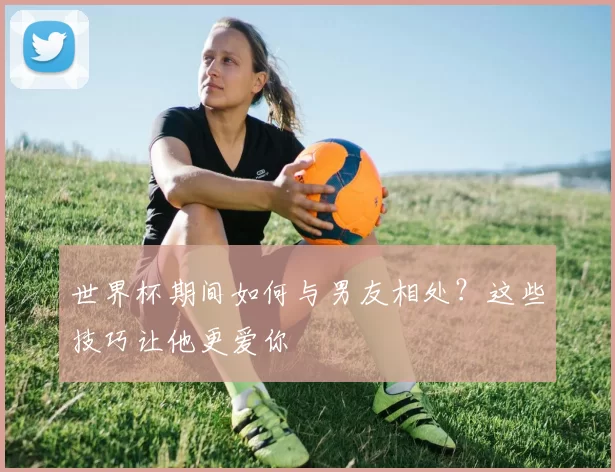 世界杯期间如何与男友相处?这些技巧让他更爱你