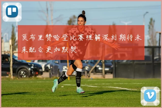 莫布里赞哈登比赛理解深刻期待未来配合更加默契