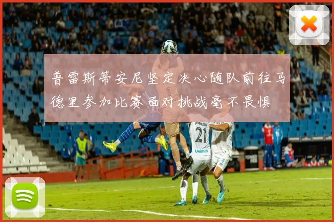 普雷斯蒂安尼坚定决心随队前往马德里参加比赛面对挑战毫不畏惧