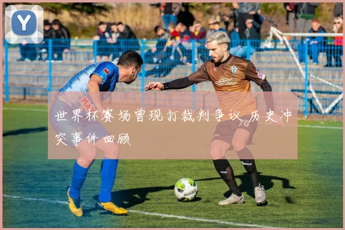 世界杯赛场曾现打裁判争议 历史冲突事件回顾