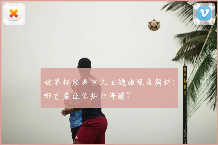 世界杯经典中文主题曲深度解析:哪首最让你热血沸腾?
