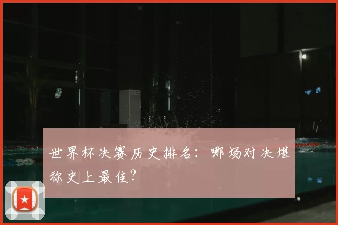 世界杯决赛历史排名:哪场对决堪称史上最佳?