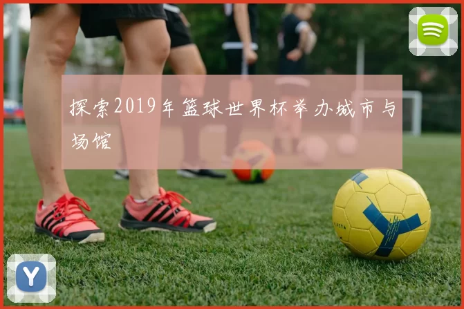 探索2019年篮球世界杯举办城市与场馆