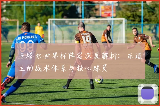 卡塔尔世界杯阵容深度解析：东道主的战术体系与核心球员