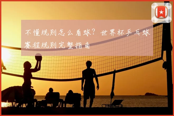 不懂规则怎么看球?世界杯乒乓球赛程规则完整指南
