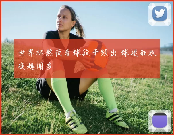 世界杯熬夜看球段子频出 球迷狂欢夜趣闻多