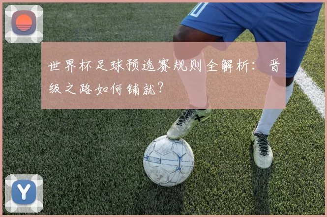 世界杯足球预选赛规则全解析：晋级之路如何铺就？