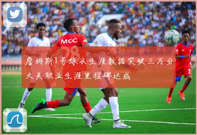 詹姆斯1号球衣生涯数据突破三万分大关职业生涯里程碑达成