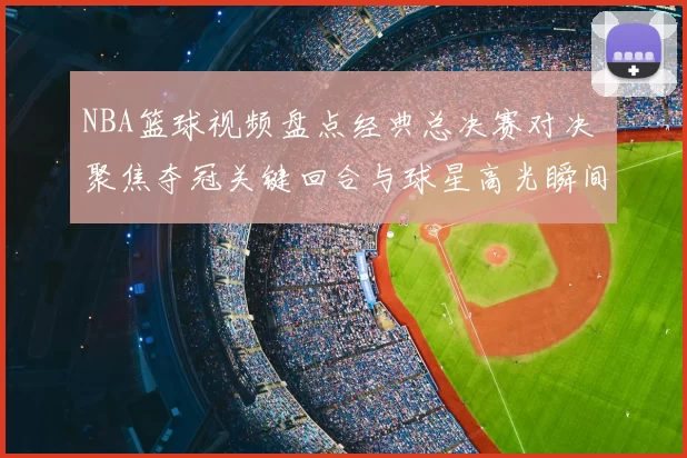 NBA篮球视频盘点经典总决赛对决 聚焦夺冠关键回合与球星高光瞬间