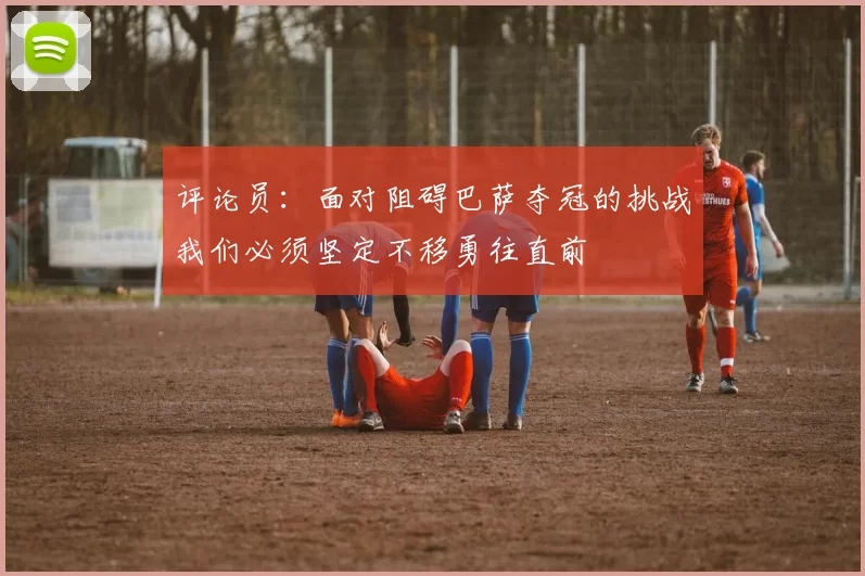 评论员:面对阻碍巴萨夺冠的挑战我们必须坚定不移勇往直前