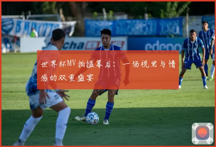 世界杯MV拍摄幕后:一场视觉与情感的双重盛宴