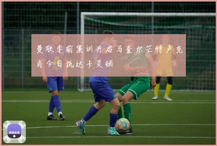曼联季前集训开启马奎尔芒特卢克肖今日抵达卡灵顿