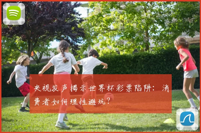 央视发声揭示世界杯彩票陷阱:消费者如何理性避坑?