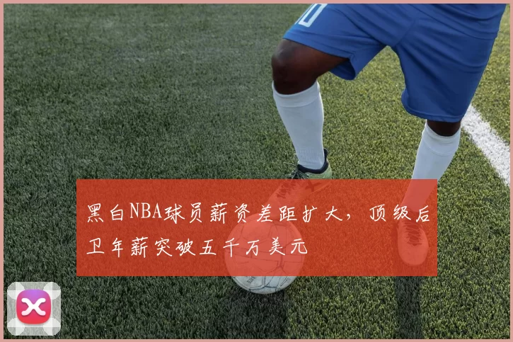 黑白NBA球员薪资差距扩大，顶级后卫年薪突破五千万美元