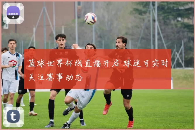 篮球世界杯线直播开启 球迷可实时关注赛事动态