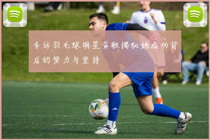 专访羽毛球明星黄敏揭秘她成功背后的努力与坚持