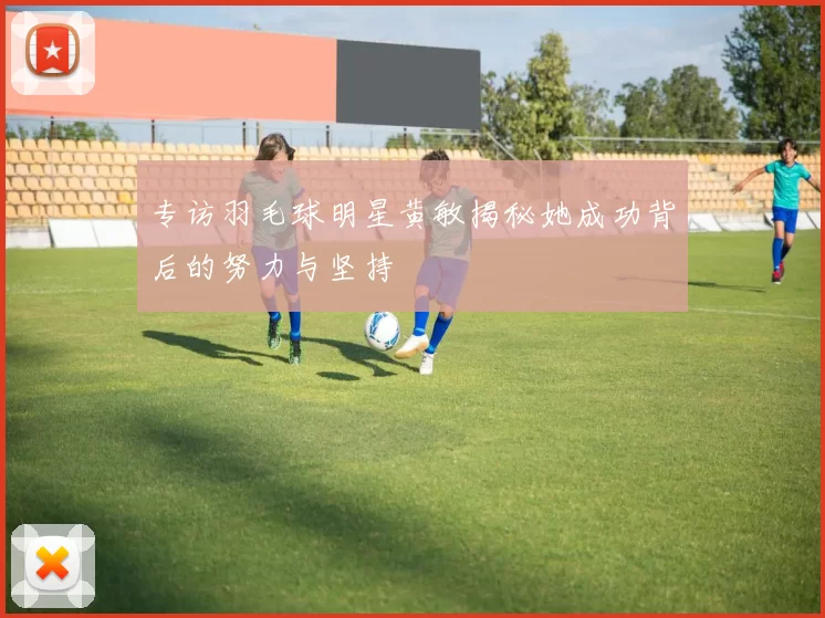 专访羽毛球明星黄敏揭秘她成功背后的努力与坚持