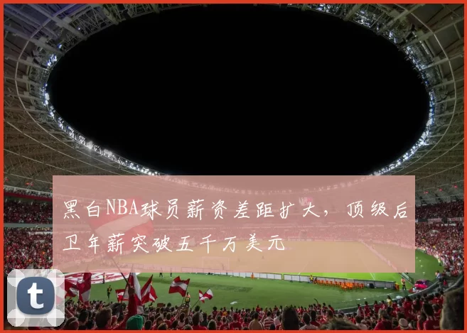黑白NBA球员薪资差距扩大,顶级后卫年薪突破五千万美元