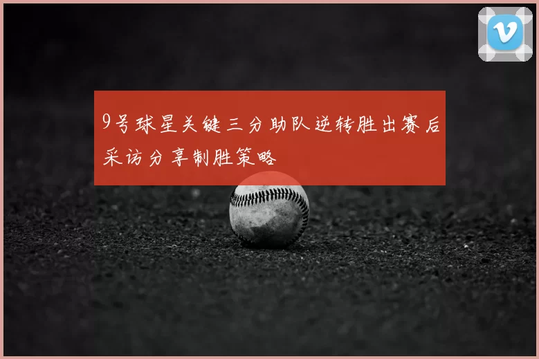 9号球星关键三分助队逆转胜出赛后采访分享制胜策略