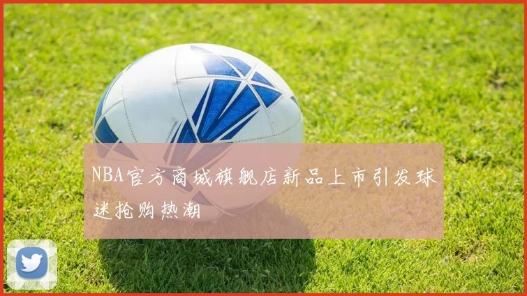 NBA官方商城旗舰店新品上市引发球迷抢购热潮