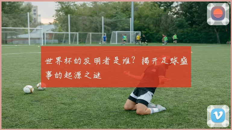 世界杯的发明者是谁?揭开足球盛事的起源之谜