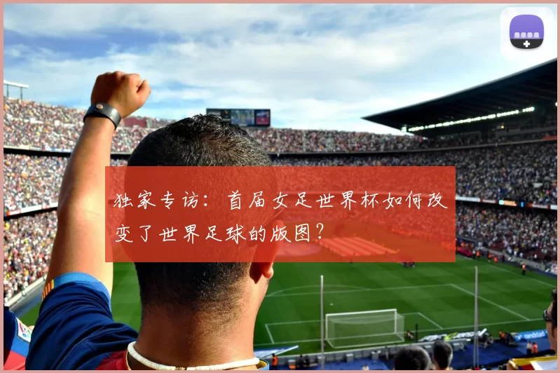 独家专访：首届女足世界杯如何改变了世界足球的版图？