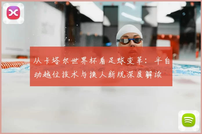 从卡塔尔世界杯看足球变革:半自动越位技术与换人新规深度解读