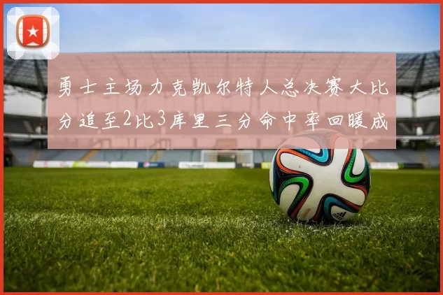 勇士主场力克凯尔特人总决赛大比分追至2比3库里三分命中率回暖成关键因素