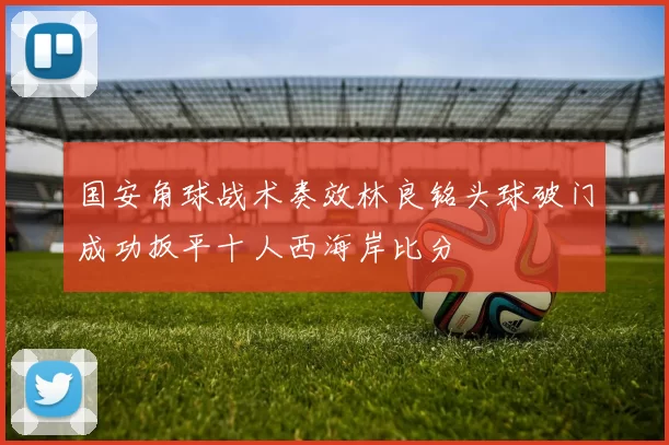国安角球战术奏效林良铭头球破门成功扳平十人西海岸比分