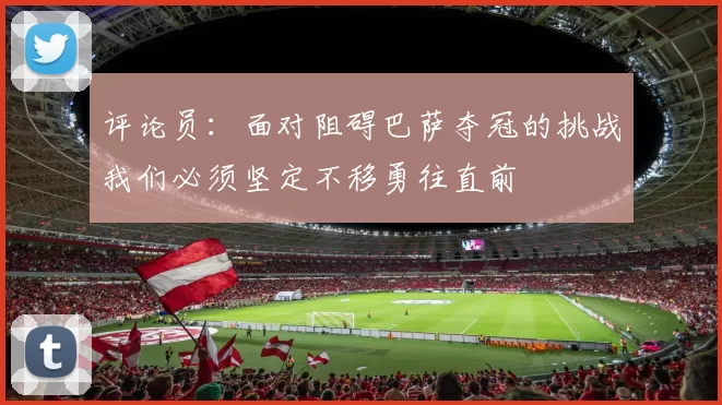 评论员：面对阻碍巴萨夺冠的挑战我们必须坚定不移勇往直前