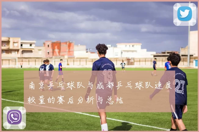 南京乒乓球队与成都乒乓球队速度较量的赛后分析与总结