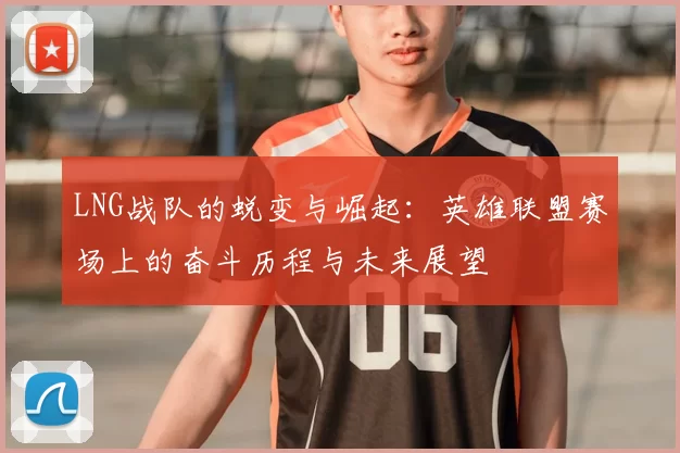LNG战队的蜕变与崛起:英雄联盟赛场上的奋斗历程与未来展望