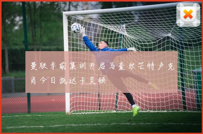 曼联季前集训开启马奎尔芒特卢克肖今日抵达卡灵顿