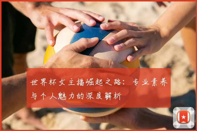 世界杯女主播崛起之路:专业素养与个人魅力的深度解析