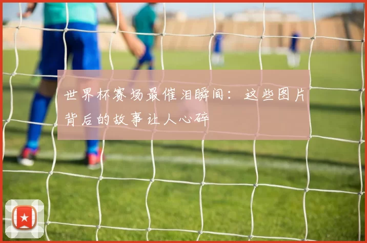 世界杯赛场最催泪瞬间:这些图片背后的故事让人心碎